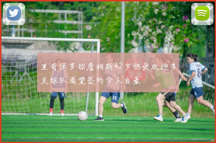 里奇保罗称詹姆斯42岁仍受欢迎多支球队渴望签约令人自豪