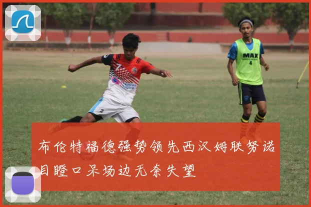 布伦特福德强势领先西汉姆联努诺目瞪口呆场边无奈失望