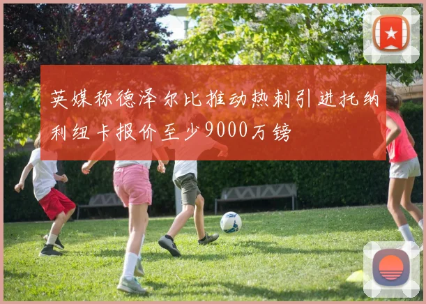 英媒称德泽尔比推动热刺引进托纳利纽卡报价至少9000万镑