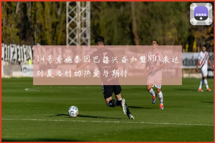 14号秀施泰因巴赫兴奋加盟NBA表达对夏洛特的热爱与期待