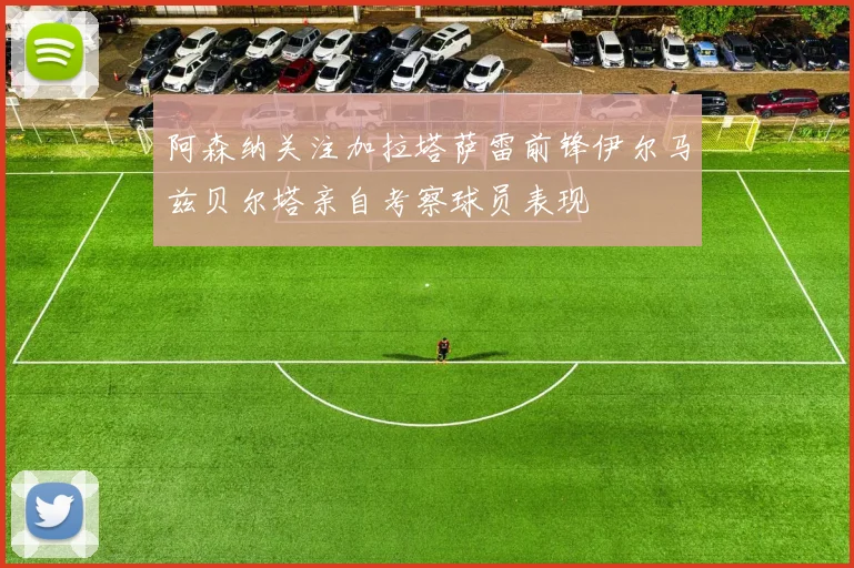 阿森纳关注加拉塔萨雷前锋伊尔马兹贝尔塔亲自考察球员表现