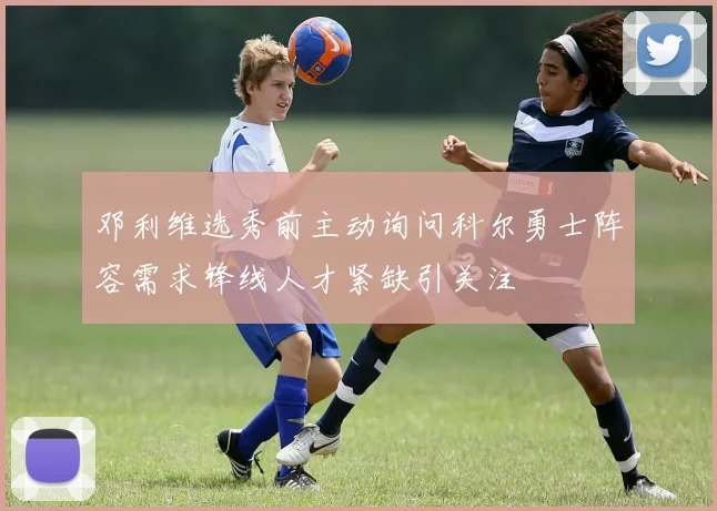 邓利维选秀前主动询问科尔勇士阵容需求锋线人才紧缺引关注