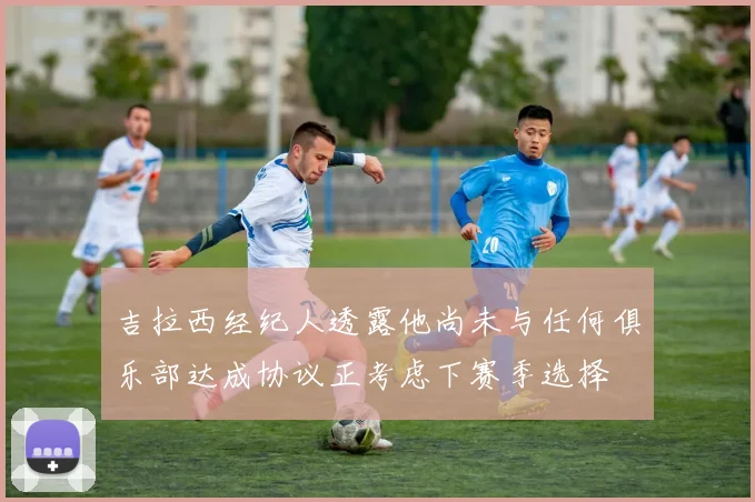 吉拉西经纪人透露他尚未与任何俱乐部达成协议正考虑下赛季选择