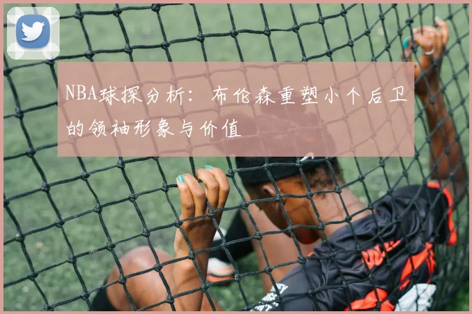 NBA球探分析：布伦森重塑小个后卫的领袖形象与价值