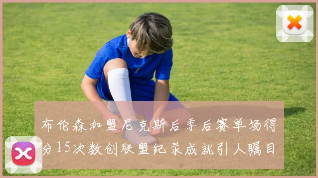 布伦森加盟尼克斯后季后赛单场得分15次数创联盟纪录成就引人瞩目