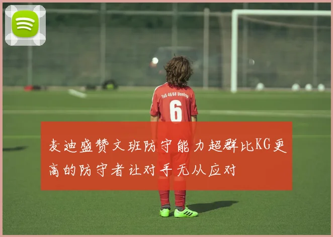 麦迪盛赞文班防守能力超群比KG更高的防守者让对手无从应对