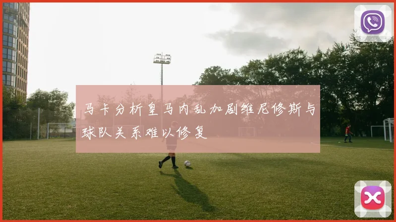 马卡分析皇马内乱加剧维尼修斯与球队关系难以修复