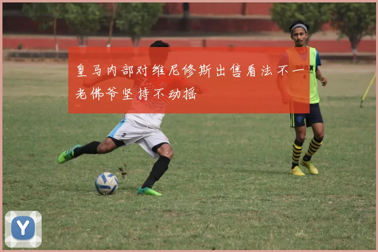 皇马内部对维尼修斯出售看法不一老佛爷坚持不动摇