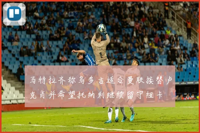 马特拉齐称乌多吉适合曼联接替卢克肖并希望托纳利继续留守纽卡