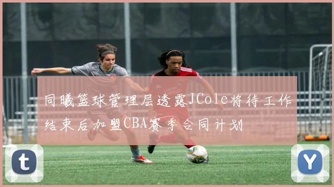 同曦篮球管理层透露JCole将待工作结束后加盟CBA赛季合同计划