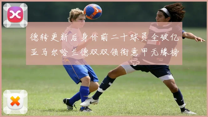 德转更新后身价前二十球员全破亿亚马尔哈兰德双双领衔意甲无缘榜单