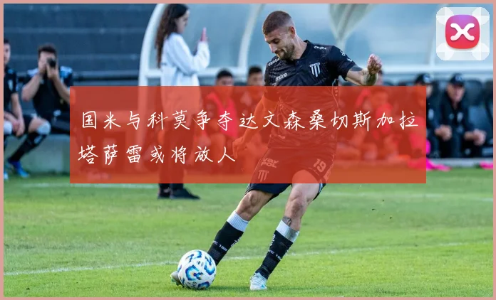 国米与科莫争夺达文森桑切斯加拉塔萨雷或将放人