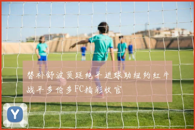 替补舒波莫廷绝平进球助纽约红牛战平多伦多FC精彩收官