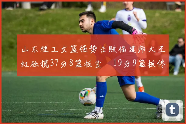山东理工女篮强势击败福建师大王虹独揽37分8篮板金喆19分9篮板佟欣芷21分6篮板