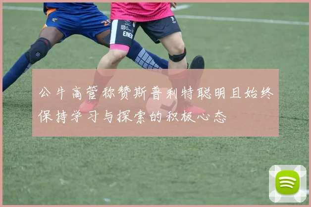 公牛高管称赞斯普利特聪明且始终保持学习与探索的积极心态