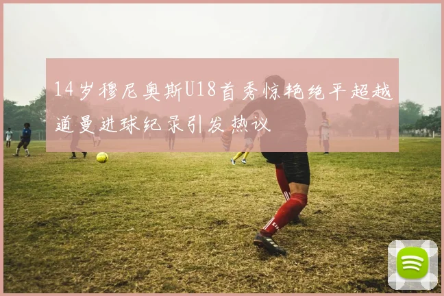 14岁穆尼奥斯U18首秀惊艳绝平超越道曼进球纪录引发热议