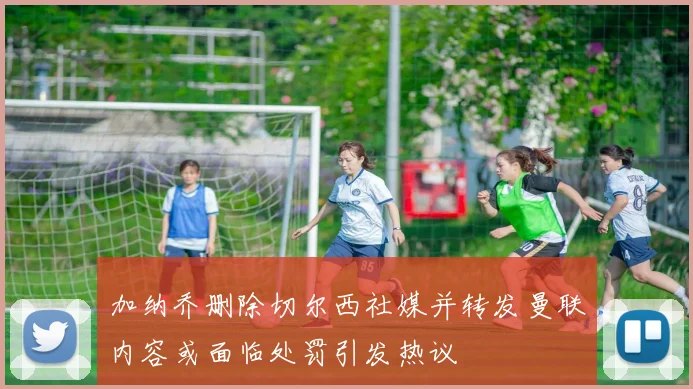加纳乔删除切尔西社媒并转发曼联内容或面临处罚引发热议