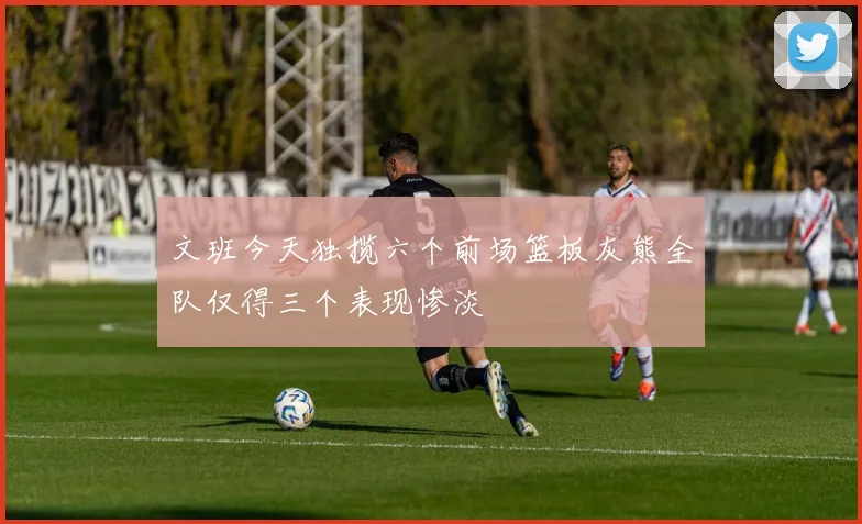 文班今天独揽六个前场篮板灰熊全队仅得三个表现惨淡