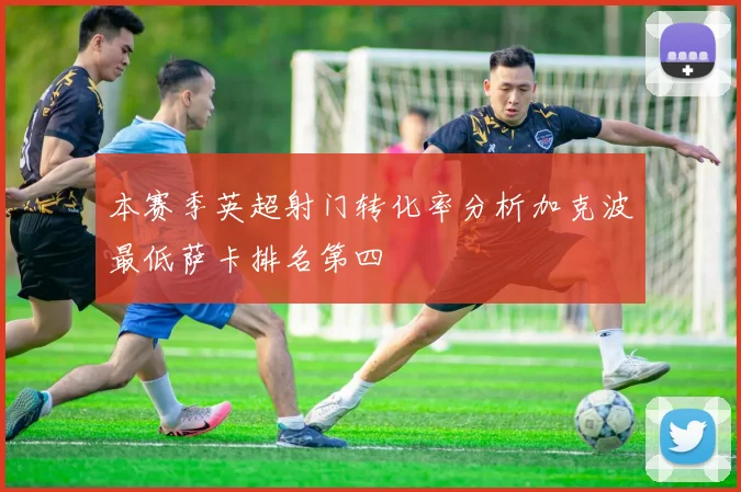 本赛季英超射门转化率分析加克波最低萨卡排名第四