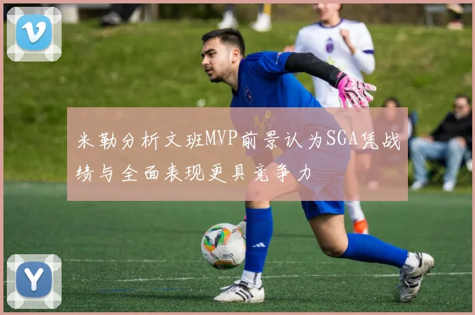 米勒分析文班MVP前景认为SGA凭战绩与全面表现更具竞争力