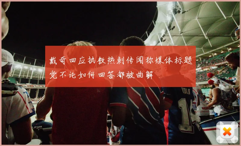 戴奇回应执教热刺传闻称媒体标题党不论如何回答都被曲解