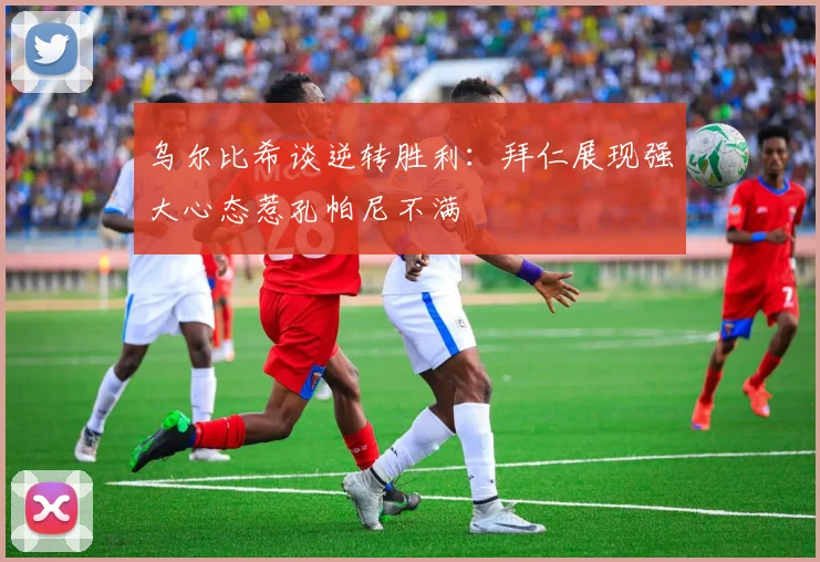 乌尔比希谈逆转胜利：拜仁展现强大心态惹孔帕尼不满