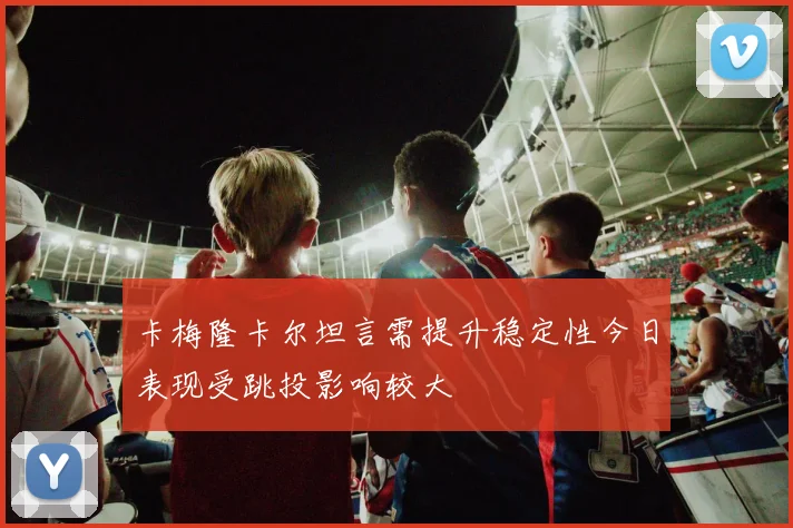 卡梅隆卡尔坦言需提升稳定性今日表现受跳投影响较大